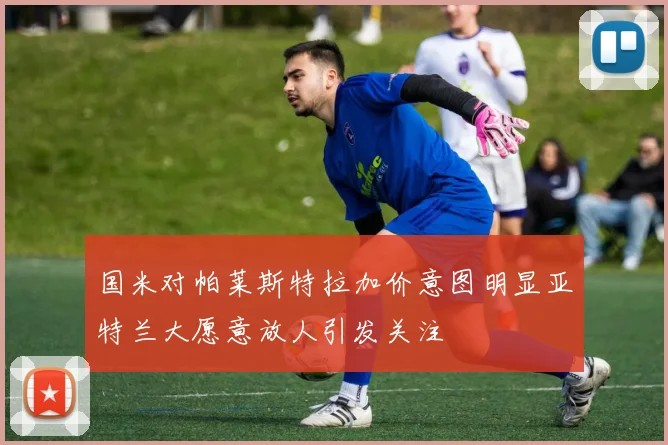 国米对帕莱斯特拉加价意图明显亚特兰大愿意放人引发关注