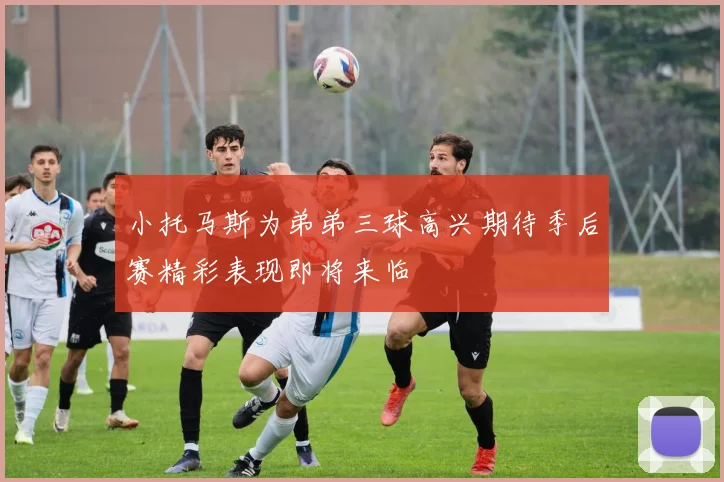 小托马斯为弟弟三球高兴期待季后赛精彩表现即将来临
