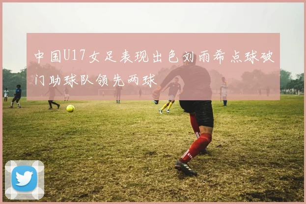 中国U17女足表现出色刘雨希点球破门助球队领先两球