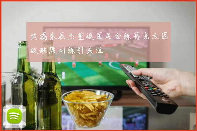 武磊朱辰杰重返国足合练蒋光太因故缺席训练引关注