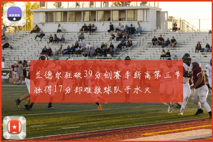 兰德尔狂砍39分创赛季新高第三节独得17分却难救球队于水火