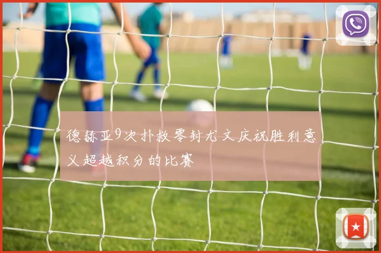 德赫亚9次扑救零封尤文庆祝胜利意义超越积分的比赛